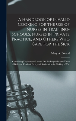 A Handbook of Invalid Cooking for the Use of Nurses in Training-Schools, Nurses in Private Practice, and Others Who Care for the Sick: Containing Explanatory Lessons On the Properties and Value of Different Kinds of Food, and Recipes for the Making of Var - Boland, Mary a