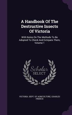 A Handbook Of The Destructive Insects Of Victoria: With Notes On The Methods To Be Adopted To Check And Extirpate Them, Volume 1 - Victoria Dept of Agriculture (Creator), and French, Charles