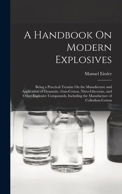 A Handbook On Modern Explosives: Being a Practical Treatise On the Manufacture and Application of Dynamite, Gun-Cotton, Nitro-Glycerine, and Other Explosive Compounds, Including the Manufacture of Collodion-Cotton - Eissler, Manuel