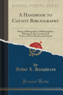 A Handbook to County Bibliography: Being a Bibliography of Bibliographies Relating to the Counties and Towns of Great Britain and Ireland (Classic Reprint)