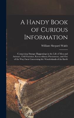 A Handy Book of Curious Information: Comprising Strange Happenings in the Life of Men and Animals, Odd Statistics, Extraordinary Phenomena, and Out of the Way Facts Concerning the Wonderlands of the Earth - Walsh, William Shepard