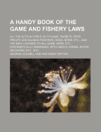 A Handy Book of the Game and Fishery Laws: All the Acts in Force as to Game, Rabbits, Deer, Private and Salmon Fisheries, Dogs, Birds, Etc., and the New Licenses to Kill Game, Deer, Etc., Systematically Arranged, with Useful Forms, Notes, Decisions, Etc.,