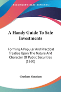 A Handy Guide to Safe Investments: Forming a Popular and Practical Treatise Upon the Nature and Character of Public Securities (1860)