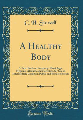 A Healthy Body: A Text-Book on Anatomy, Physiology, Hygiene, Alcohol, and Narcotics, for Use in Intermediate Grades in Public and Private Schools (Classic Reprint) - Stowell, C H