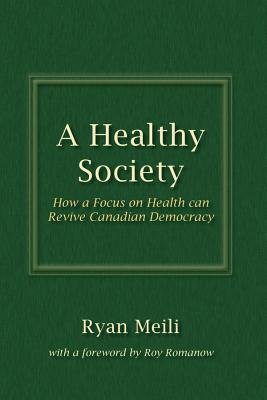 A Healthy Society: How a Focus on Health can Revive Canadian Democracy - Meili, Ryan, and Romanow, Roy (Foreword by)