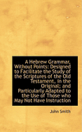 A Hebrew Grammar, Without Points: Designed to Facilitate the Study of the Scriptures of the Old Testament, in the Original; And Particularly Adapted to the Use of Those Who May Not Have Instructors (Classic Reprint)