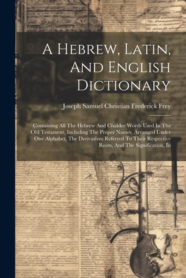 A Hebrew, Latin, And English Dictionary: Containing All The Hebrew And Chaldee Words Used In The Old Testament, Including The Proper Names, Arranged Under One Alphabet, The Derivatives Referred To Their Respective Roots, And The Signification, In - Joseph Samuel Christian Frederick Frey (Creator)