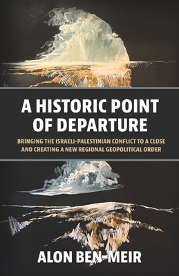 A Historic Point of Departure: Bringing the Israeli-Palestinian Conflict to a Close and Creating a New Regional Geopolitical Order - Ben-Meir, Alon