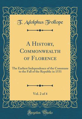 A History, Commonwealth of Florence, Vol. 2 of 4: The Earliest Independence of the Commune to the Fall of the Republic in 1531 (Classic Reprint) - Trollope, T Adolphus