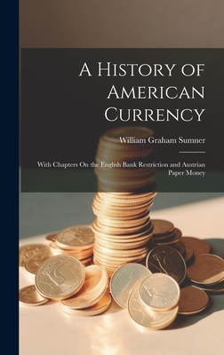 A History of American Currency: With Chapters On the English Bank Restriction and Austrian Paper Money - Sumner, William Graham