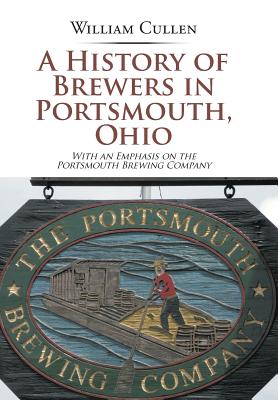 A History of Brewers in Portsmouth, Ohio: With an Emphasis on the Portsmouth Brewing Company - Cullen, William