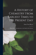 A History of Chemistry From Earliest Times to the Present Day: Being Also an Introduction to the Study of the Science