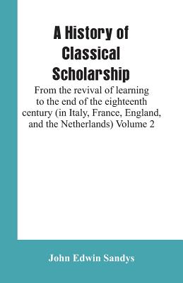 A History of Classical Scholarship: From the revival of learning to the end of the eighteenth century (in Italy, France, England, and the Netherlands) Volume 2 - Sandys, John Edwin