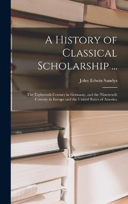 A History of Classical Scholarship ...: The Eighteenth Century in Germany, and the Nineteenth Century in Europe and the United States of America - Sandys, John Edwin