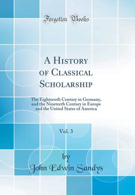 A History of Classical Scholarship, Vol. 3: The Eighteenth Century in Germany, and the Nineteeth Century in Europe and the United States of America (Classic Reprint) - Sandys, John Edwin, Sir