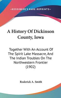 A History Of Dickinson County, Iowa: Together With An Account Of The Spirit Lake Massacre, And The Indian Troubles On The Northwestern Frontier (1902) - Smith, Roderick A