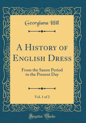 A History of English Dress, Vol. 1 of 2: From the Saxon Period to the Present Day (Classic Reprint) - Hill, Georgiana