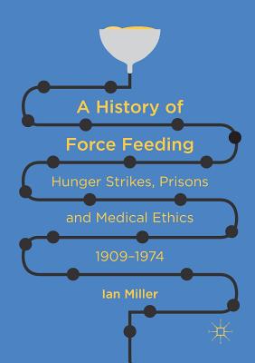 A History of Force Feeding: Hunger Strikes, Prisons and Medical Ethics, 1909-1974 - Miller, Ian