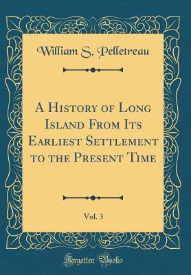 A History of Long Island from Its Earliest Settlement to the Present Time, Vol. 3 (Classic Reprint) - Pelletreau, William S