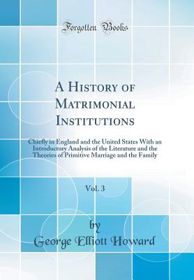 A History of Matrimonial Institutions, Vol. 3: Chiefly in England and the United States With an Introductory Analysis of the Literature and the Theories of Primitive Marriage and the Family (Classic Reprint) - Howard, George Elliott