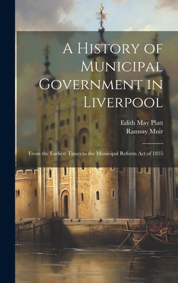 A History of Municipal Government in Liverpool: From the Earliest Times to the Municipal Reform Act of 1835 - Muir, Ramsay, and Platt, Edith May