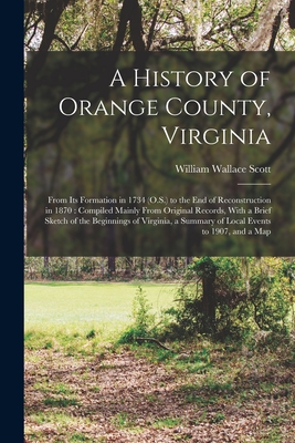 A History of Orange County, Virginia: From Its Formation in 1734 (O.S.) to the End of Reconstruction in 1870: Compiled Mainly From Original Records, With a Brief Sketch of the Beginnings of Virginia, a Summary of Local Events to 1907, and a Map - Scott, William Wallace