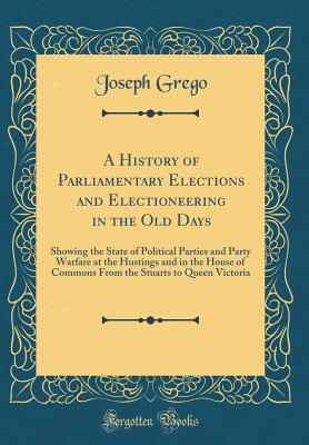 A History of Parliamentary Elections and Electioneering in the Old Days: Showing the State of Political Parties and Party Warfare at the Hustings and in the House of Commons from the Stuarts to Queen Victoria (Classic Reprint) - Grego, Joseph