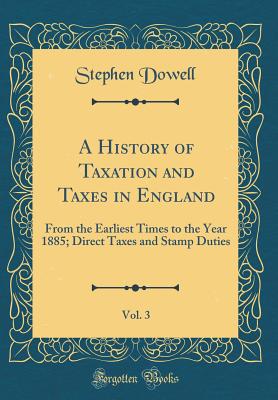 A History of Taxation and Taxes in England, Vol. 3: From the Earliest Times to the Year 1885; Direct Taxes and Stamp Duties (Classic Reprint) - Dowell, Stephen