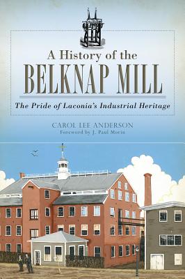 A History of the Belknap Mill: The Pride of Laconia's Industrial Heritage - Anderson, Carol Lee, and Morin, J Paul (Foreword by)