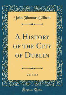 A History of the City of Dublin, Vol. 3 of 3 (Classic Reprint) - Gilbert, John Thomas, Sir