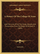 A History of the College of Arms: And the Lives of All the Kings, Heralds, and Pursuivants, from the Reign of Richard III, Founder of the College, Until the Present Time