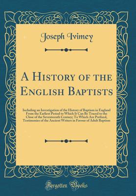 A History of the English Baptists: Including an Investigation of the History of Baptism in England from the Earliest Period to Which It Can Be Traced to the Close of the Seventeenth Century; To Which Are Prefixed, Testimonies of the Ancient Writers in Fav - Ivimey, Joseph