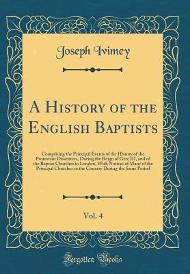A History of the English Baptists, Vol. 4: Comprising the Principal Events of the History of the Protestant Dissenters, During the Reign of Geo; III, and of the Baptist Churches in London, with Notices of Many of the Principal Churches in the Country Duri - Ivimey, Joseph