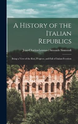 A History of the Italian Republics: Being a View of the Rise, Progress, and Fall of Italian Freedom - Sismondi, Jean-Charles-Leonard Simonde