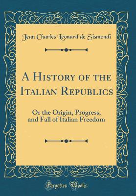 A History of the Italian Republics: Or the Origin, Progress, and Fall of Italian Freedom (Classic Reprint) - Sismondi, Jean Charles Leonard De