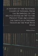 A History of the National Guard of Indiana, From the Beginning of the Militia System in 1787 to the Present Time, Including the Services of Indiana Troops in the war With Spain