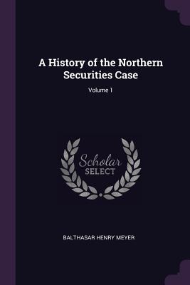 A History of the Northern Securities Case; Volume 1 - Meyer, Balthasar Henry