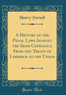 A History of the Penal Laws Against the Irish Catholics, from the Treaty of Limerick to the Union (Classic Reprint)