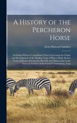 A History of the Percheron Horse: Including Hitherto Unpublished Data Concerning the Origin and Development of the Modern Type of Heavy Draft, Drawn From Authentic Documents, Records and Manuscripts in the National Archives of the French Government, Toge - Sanders, Alvin Howard