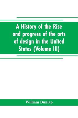 A history of the rise and progress of the arts of design in the United States (Volume III) - Dunlap, William