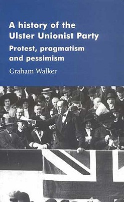 A History of the Ulster Unionist Party: Protest, Pragmatism and Pessimism - Walker, Graham