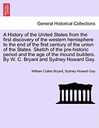 A History of the United States from the First Discovery of the Western Hemisphere to the End of the First Century of the Union of the States. Sketch of the Pre-Historic Period and the Age of the Mound Builders. by W. C. Bryant and Sydney Howard Gay.