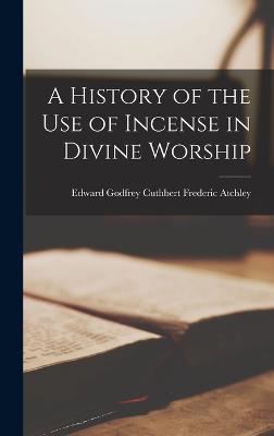 A History of the Use of Incense in Divine Worship - Atchley, Edward Godfrey Cuthbert Fred