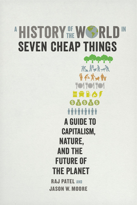 A History of the World in Seven Cheap Things: A Guide to Capitalism, Nature, and the Future of the Planet - Patel, Raj, and Moore, Jason W