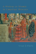 A History of Women in Christian Worship - White, Susan J