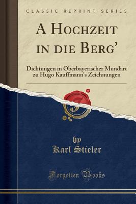 A Hochzeit in Die Berg': Dichtungen in Oberbayerischer Mundart Zu Hugo Kauffmann's Zeichnungen (Classic Reprint) - Stieler, Karl