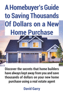 A Homebuyer's Guide to Saving Thousands Of Dollars on a New Home Purchase: Discover the secrets that home builders have always kept away from you and save thousands of dollars on new home purchase