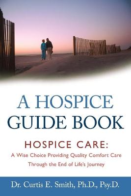 A Hospice Guide Book: Hospice Care: A Wise Choice Providing Quality Comfort Care Through the End of Life's Journey - Smith, Curtis E, Dr., PhD