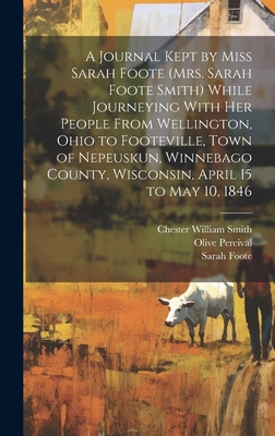 A Journal Kept by Miss Sarah Foote (Mrs. Sarah Foote Smith) While Journeying with Her People from Wellington, Ohio to Footeville, Town of Nepeuskun, Winnebago County, Wisconsin, April 15 to May 10, 1846 - Percival, Olive, and Smith, Chester William, and Foote, Sarah