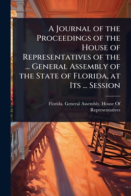 A Journal of the Proceedings of the House of Representatives of the ... General Assembly of the State of Florida, at Its ... Session - Florida General Assembly House of R (Creator)